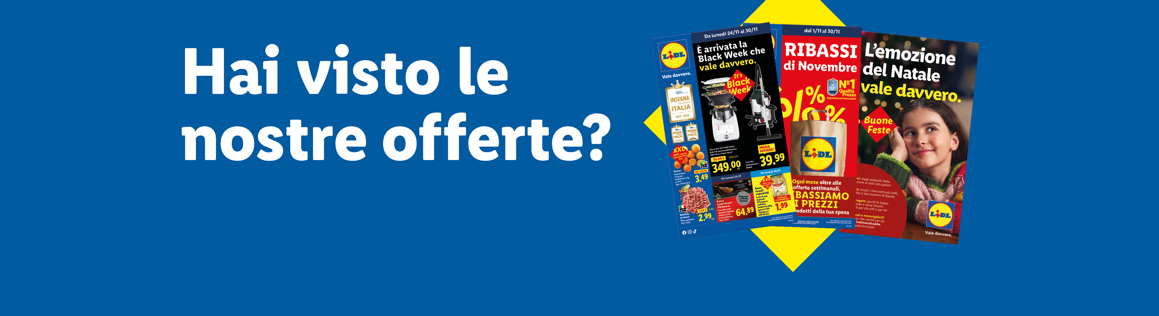 Hai visto le nostre offerte? È arrivata la Black Week che vale davvero, sfoglia le offerte valide dal 10/11, scopri i Ribassi di Novembre e la brochure di Natale "L'emozione del Natale vale davvero".