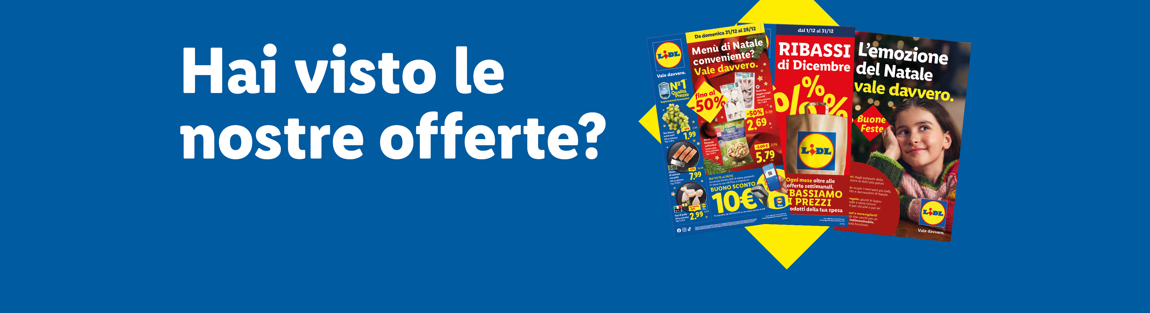 Hai visto le nostre offerte? Sfoglia il volantino con le offerte valide dal 21/12, scopri i Ribassi di Dicembre e la brochure di Natale "L'emozione del Natale vale davvero".